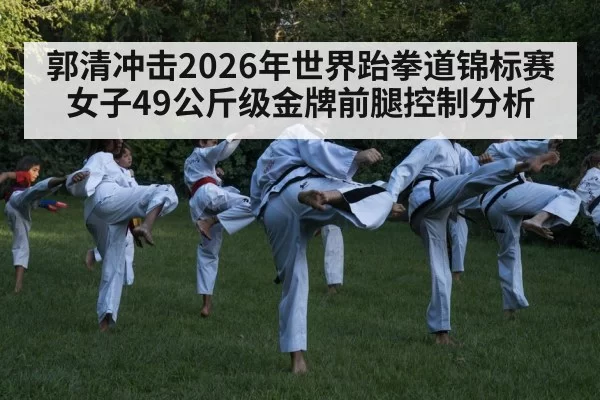 郭清冲击2026年世界跆拳道锦标赛女子49公斤级金牌前腿控制分析